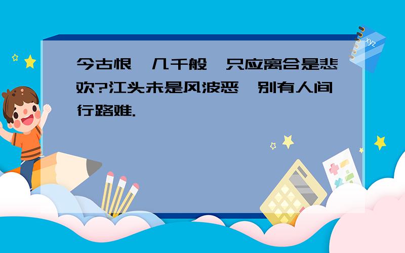 今古恨,几千般,只应离合是悲欢?江头未是风波恶,别有人间行路难.