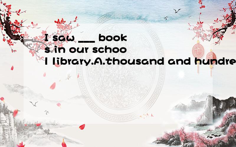 I saw ___ books in our school library.A.thousand and hundred of B.thousands and hundred of C.thousand and hundreds of D.thousands of huandreds of请问应该选哪一个?