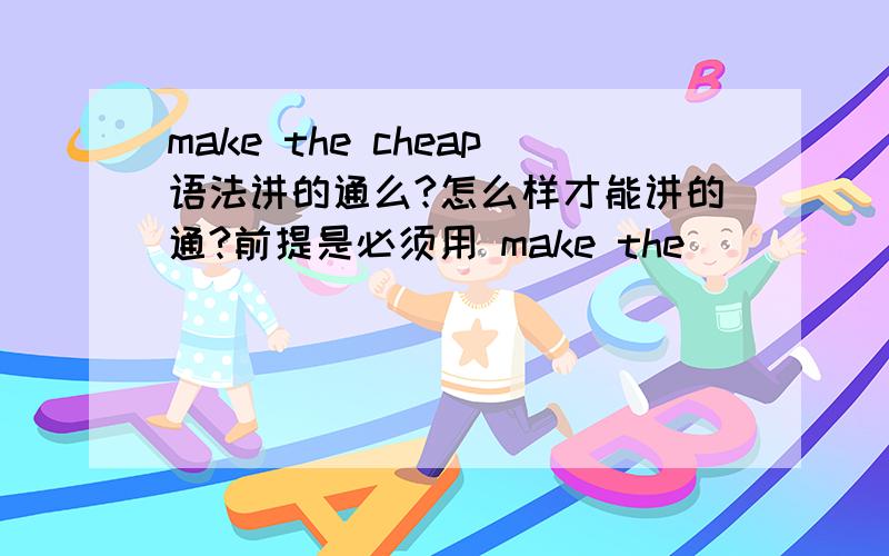 make the cheap语法讲的通么?怎么样才能讲的通?前提是必须用 make the ______用make the_____三个词做一个短语,要求意思是制造便宜或者是**便宜的意思.尽快 先谢过了必须用ch开头的单词