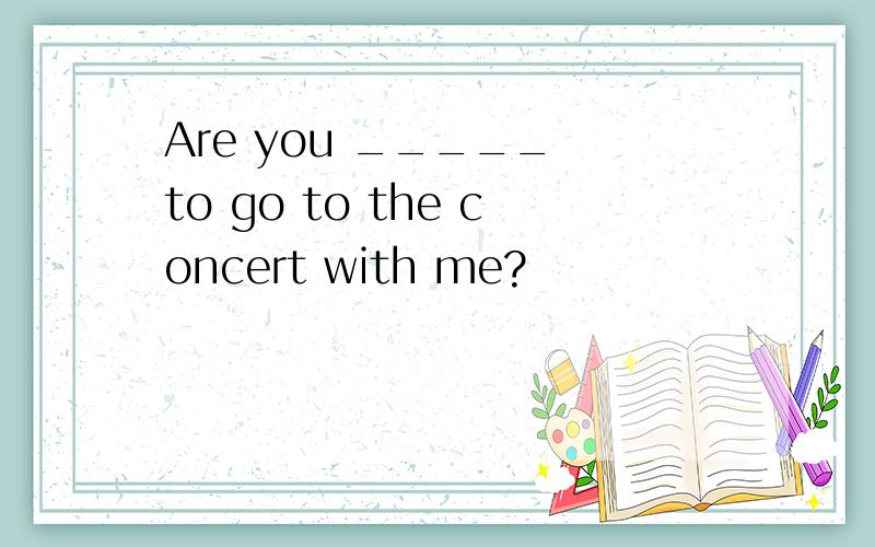 Are you _____ to go to the concert with me?
