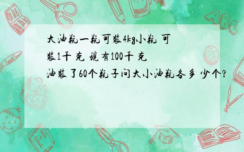 大油瓶一瓶可装4kg小瓶 可装1千 克 现有100千 克油装了60个瓶子问大小油瓶各多 少个?