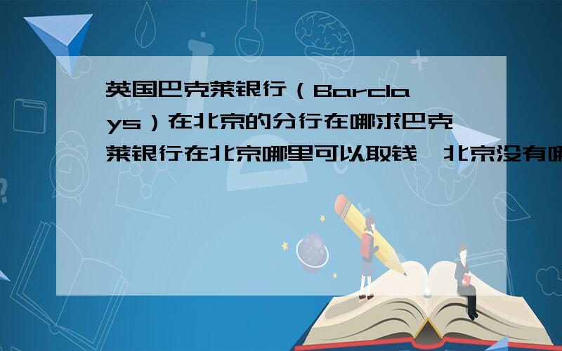 英国巴克莱银行（Barclays）在北京的分行在哪求巴克莱银行在北京哪里可以取钱,北京没有哪有,求一个具体的地址,北京香港优先谢谢!或者给一个国内巴克莱银行分行的地址表,代表处不能取钱