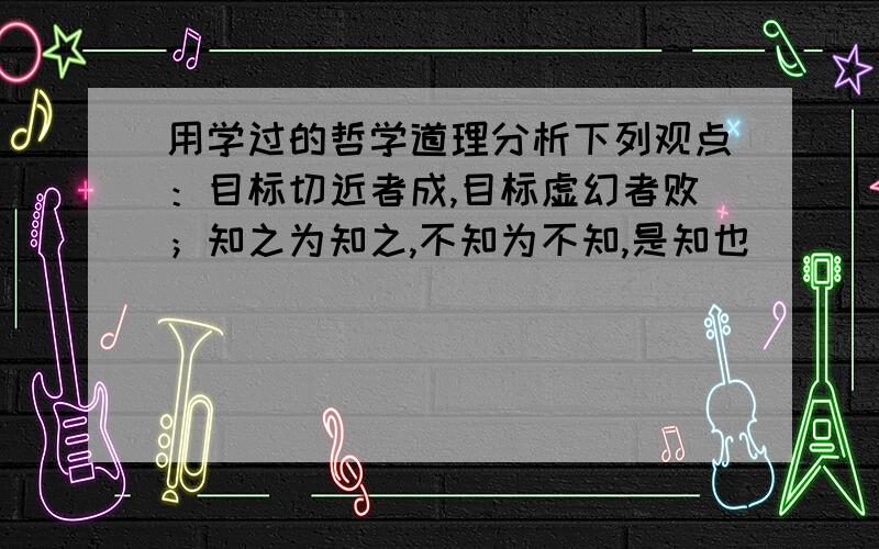 用学过的哲学道理分析下列观点：目标切近者成,目标虚幻者败；知之为知之,不知为不知,是知也