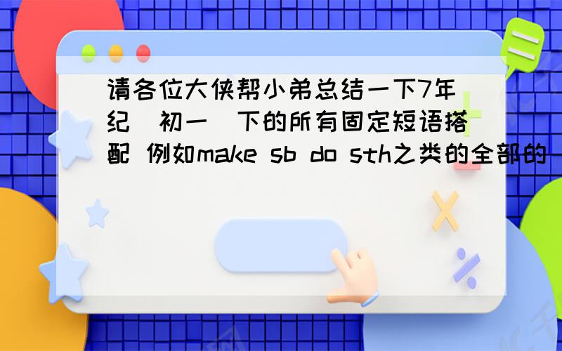 请各位大侠帮小弟总结一下7年纪（初一）下的所有固定短语搭配 例如make sb do sth之类的全部的 重要的