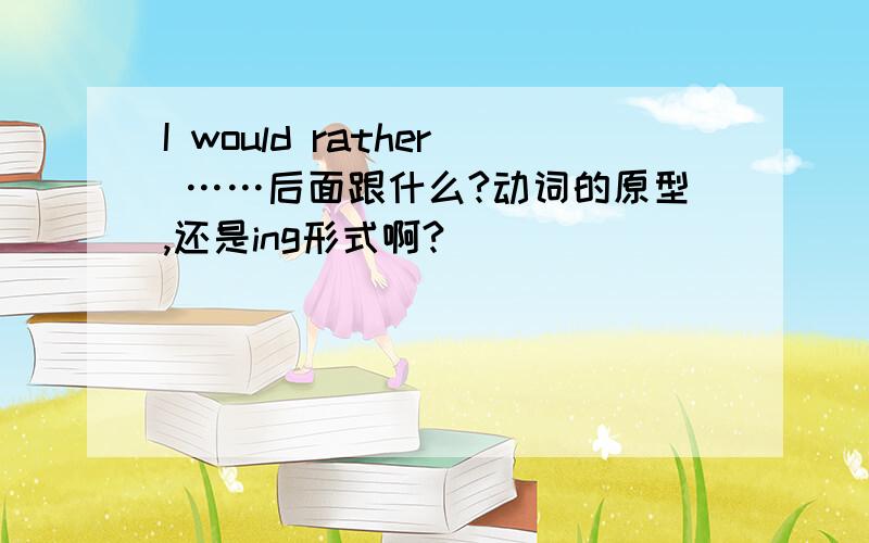 I would rather ……后面跟什么?动词的原型,还是ing形式啊?