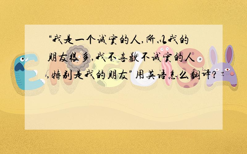 “我是一个诚实的人,所以我的朋友很多,我不喜欢不诚实的人,特别是我的朋友”用英语怎么翻译?