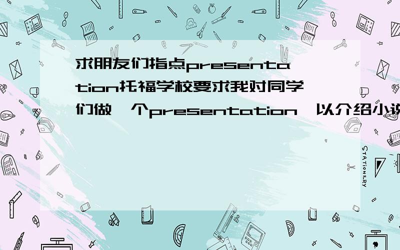 求朋友们指点presentation托福学校要求我对同学们做一个presentation,以介绍小说为题材,最好夹杂与同学的问答互动,请高人指点下什么题材比较好.我自己想了一个老人与海的,感觉好像不好做