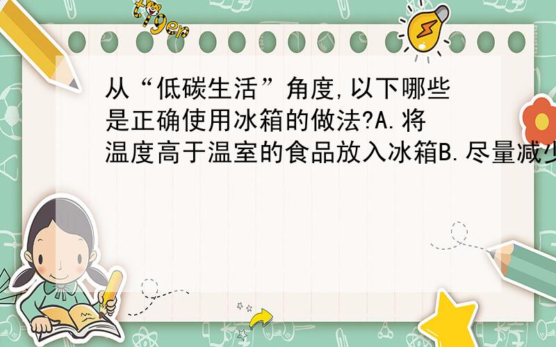 从“低碳生活”角度,以下哪些是正确使用冰箱的做法?A.将温度高于温室的食品放入冰箱B.尽量减少开门的次数C.经常把插头拔掉