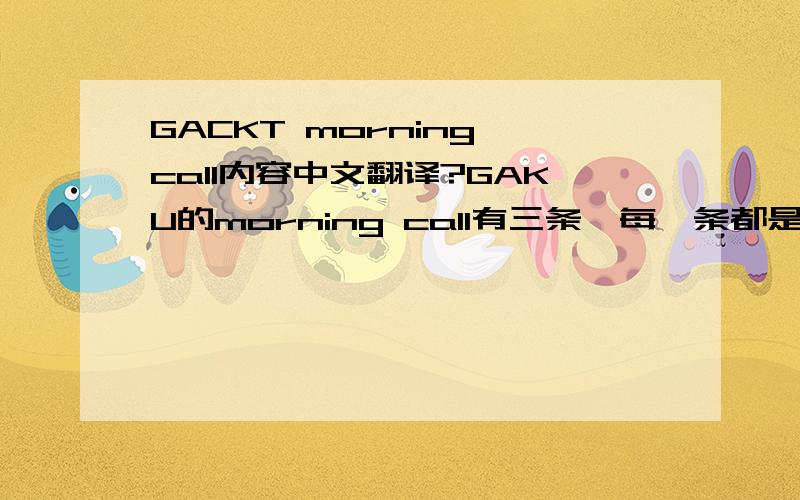 GACKT morning call内容中文翻译?GAKU的morning call有三条,每一条都是在说什么?有专家给译下中文可以吗?谢谢!