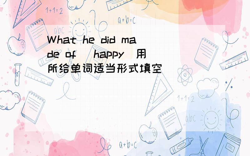 What he did made of (happy)用所给单词适当形式填空