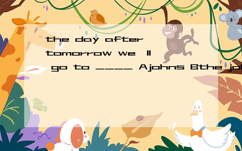 the day after tomorrow we'll go to ____ Ajohns Bthe johns Cjohn house Djohn's翻译并选择