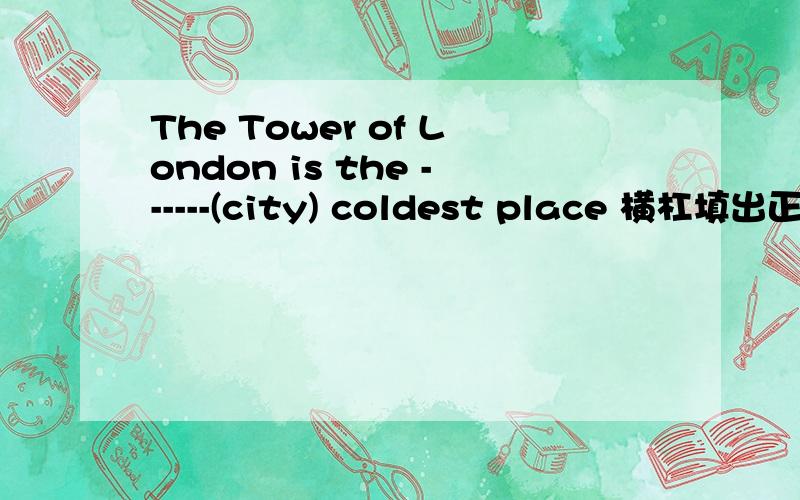 The Tower of London is the ------(city) coldest place 横杠填出正确形式