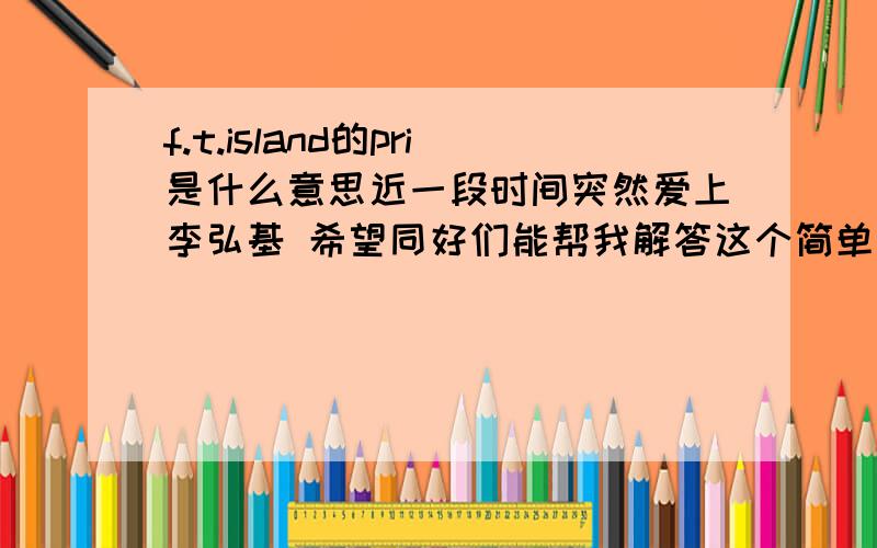 f.t.island的pri是什么意思近一段时间突然爱上李弘基 希望同好们能帮我解答这个简单的问题虽然知道大概是他们五个宝岛支持者的总称 但是想要知道的更详细发音和具体含义.大谢大家呢.