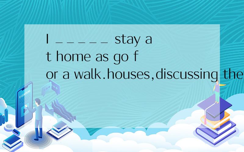 I _____ stay at home as go for a walk.houses,discussing the news of the day.A:would like to B:would rather C:would just as soon D:would have to