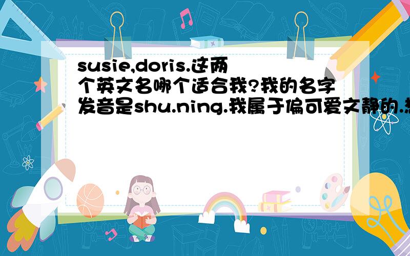 susie,doris.这两个英文名哪个适合我?我的名字发音是shu.ning.我属于偏可爱文静的.想既适合上班又非正式的.名字写起来好看顺手又好听的.含义也好一点的,注：不要太普遍的.不要显老的,我处女