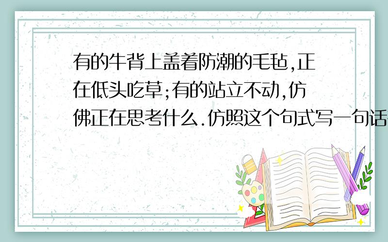 有的牛背上盖着防潮的毛毡,正在低头吃草;有的站立不动,仿佛正在思考什么.仿照这个句式写一句话有的牛背上盖着防潮的毛毡,正在低头吃草;有的站立不动,仿佛正在思考什么.仿照这个句式