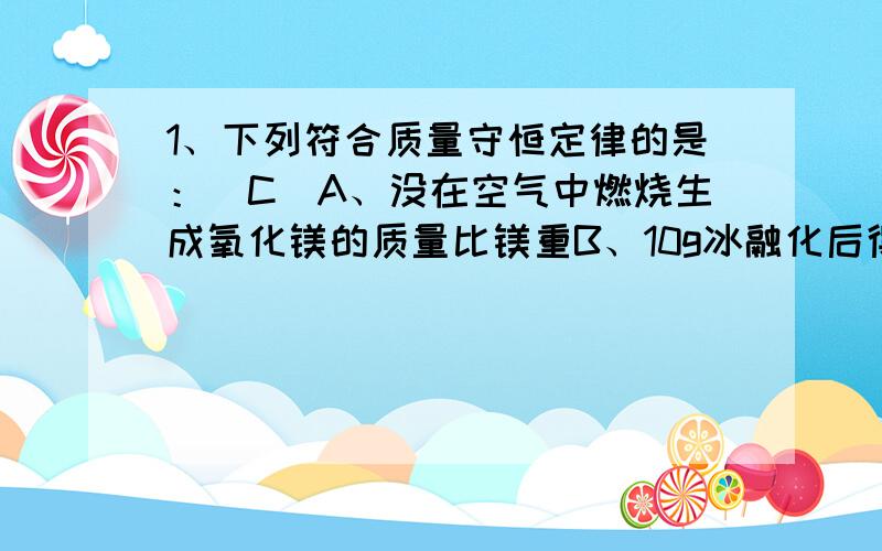 1、下列符合质量守恒定律的是：（C）A、没在空气中燃烧生成氧化镁的质量比镁重B、10g冰融化后得到10g水 C、2g氧气与8g氧气点燃后生成9g的水 D、蜡烛燃烧后其减小的质量等于生成水和二氧