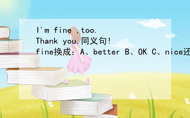 I'm fine ,too.Thank you.同义句!fine换成：A、better B、OK C、nice还有：Cui Yan is one of my good friends.同义句！one of my good friends换成：A、one friends of my good friendsB、a good friends of mineC、one good friends of mine