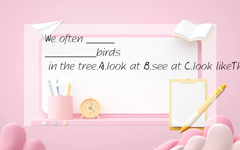 We often ______________birds in the tree.A.look at B.see at C.look likeThey often_________________ the nice family photos.A.look like B.come in C.talk about D.have