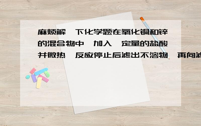 麻烦解一下化学题在氧化铜和锌的混合物中,加入一定量的盐酸并微热,反应停止后滤出不溶物,再向滤液中插入锌片,锌片无变化.则滤液中（   ）A一定无氯化铜,一定含有氯化锌B一定无氯化铜,