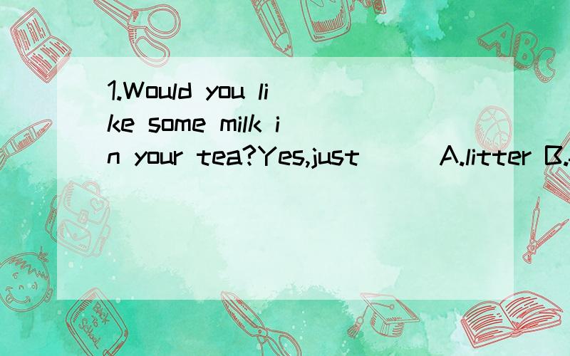 1.Would you like some milk in your tea?Yes,just___A.litter B.few C.a litter D.a few2.The famer is very busy because he has so __sheep to keep and so __work to do every day.A.much；many B.many；much C.many；many D.much；much 3.On __side of the riv