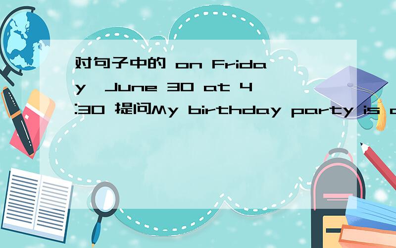 对句子中的 on Friday,June 30 at 4:30 提问My birthday party is on Friday,June 30 at 4:30.