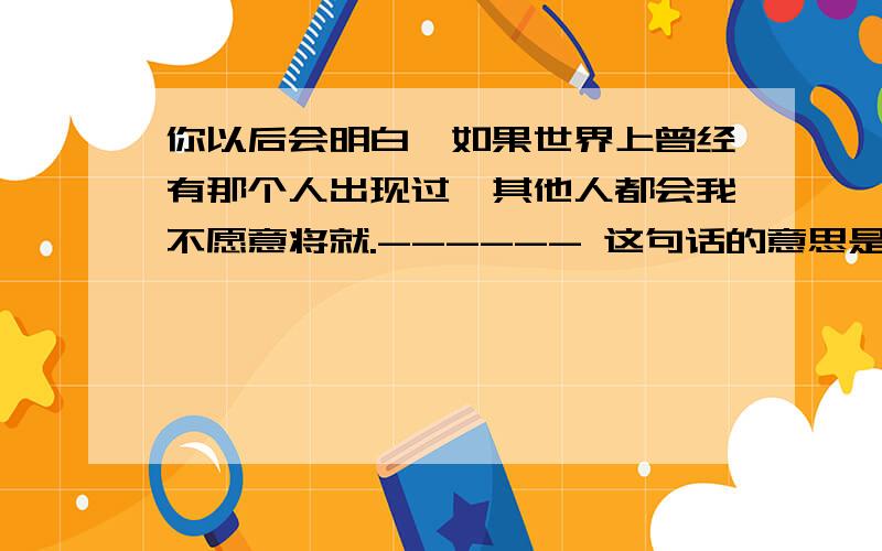 你以后会明白,如果世界上曾经有那个人出现过,其他人都会我不愿意将就.------ 这句话的意思是什么?具体点上面的话有漏的,【你以后会明白,如果世界上曾经有那个人出现过,其他人都会变成