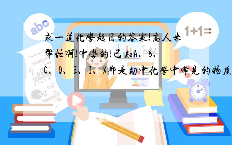 求一道化学题目的答案!高人来帮忙啊!中学的!已知A、B、C、D、E、I、X都是初中化学中常见的物质,A、B、E为化合物,C、D、I为单质,且A、B 组成元素相同,I为红色固体,某些反应条件已略去（1）