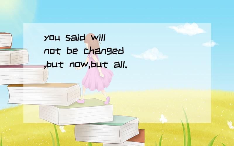 you said will not be changed,but now,but all.
