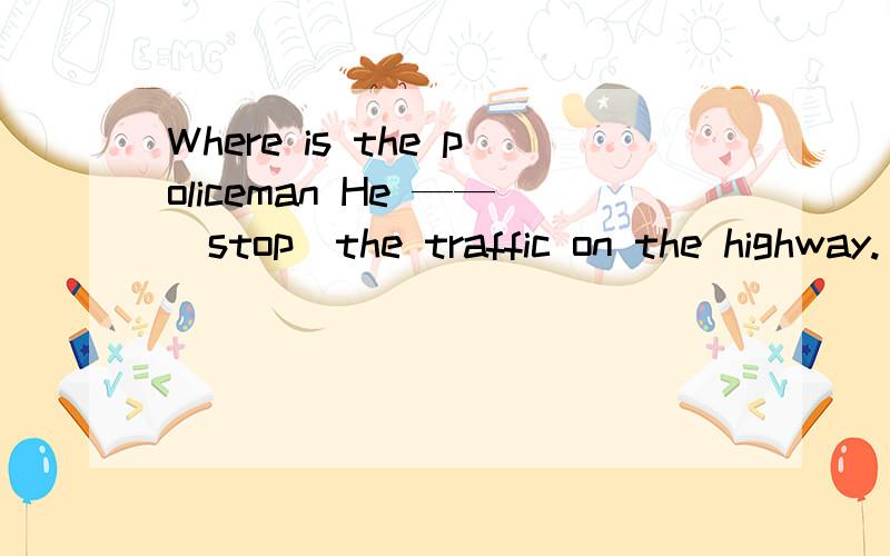 Where is the policeman He ——（stop）the traffic on the highway.