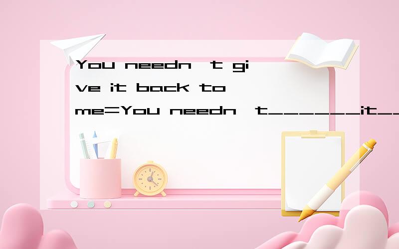 You needn't give it back to me=You needn't______it______me