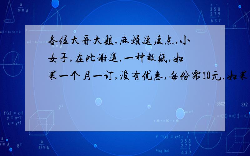 各位大哥大姐,麻烦速度点,小女子,在此谢过.一种报纸,如果一个月一订,没有优惠,每份需10元.如果一年一订,可打9折.订阅一份这种报纸,一年一订比一月一订节省多少钱