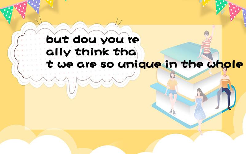 but dou you really think that we are so unique in the whole universe我想知道这句英语是什么意思,麻烦又知道的给我翻译一下!    谢谢!