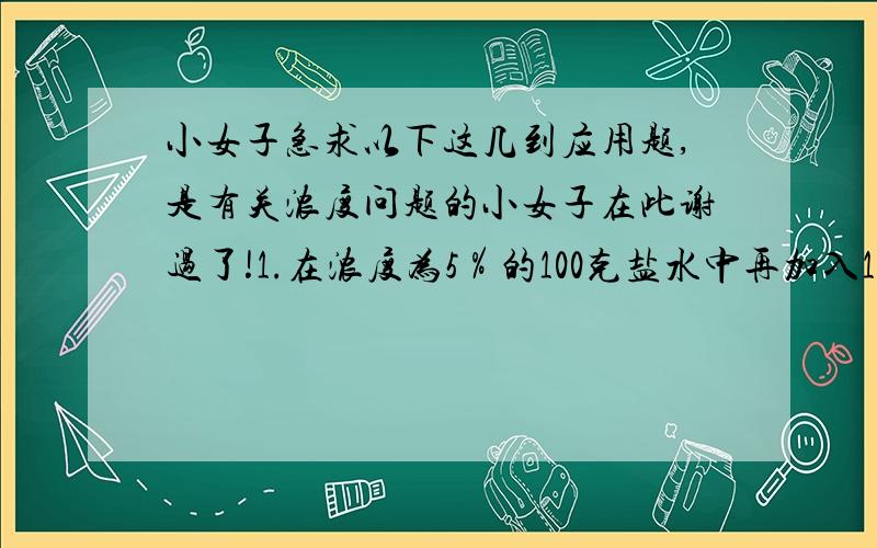 小女子急求以下这几到应用题,是有关浓度问题的小女子在此谢过了!1.在浓度为5％的100克盐水中再加入10克盐和40克水,这时盐和水的最简比是多少?2.有浓度20％的糖水20千克,要得到浓度是10％