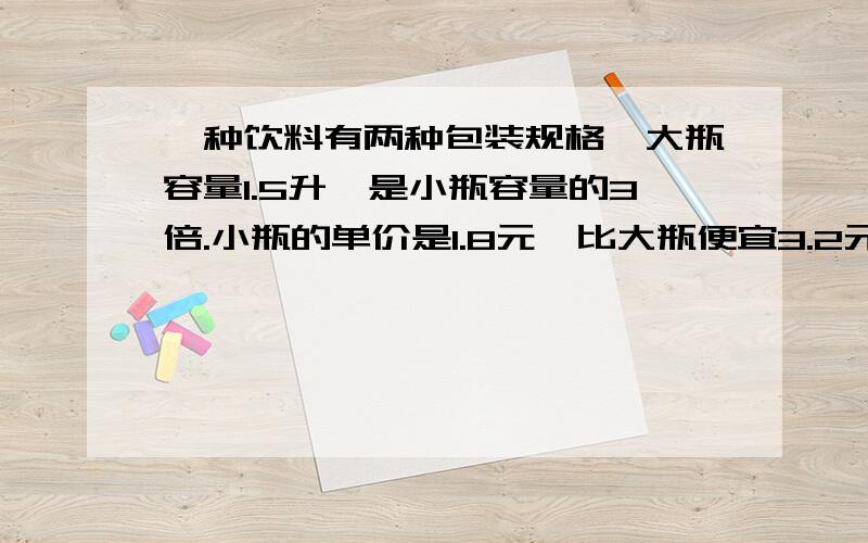 一种饮料有两种包装规格,大瓶容量1.5升,是小瓶容量的3倍.小瓶的单价是1.8元,比大瓶便宜3.2元.急急（列方程并解答）