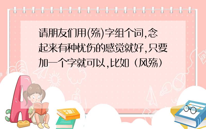 请朋友们用(殇)字组个词,念起来有种忧伤的感觉就好,只要加一个字就可以,比如（风殇）