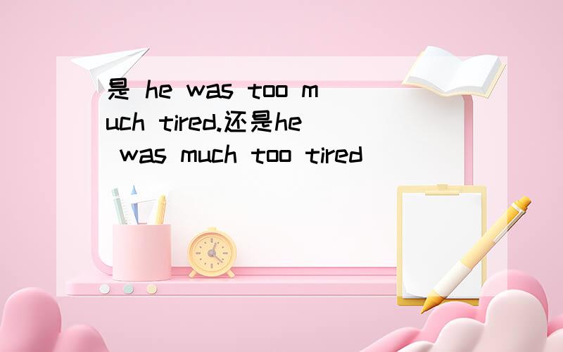 是 he was too much tired.还是he was much too tired