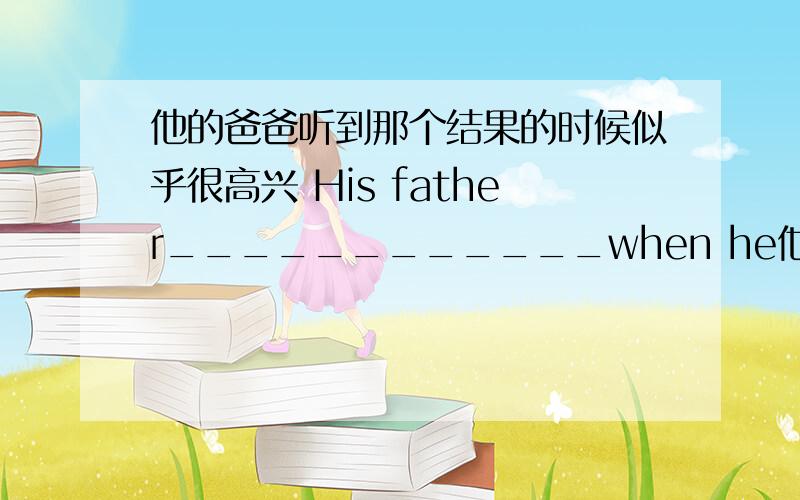 他的爸爸听到那个结果的时候似乎很高兴 His father____________when he他的爸爸听到那个结果的时候似乎很高兴His father____________when he hears the result