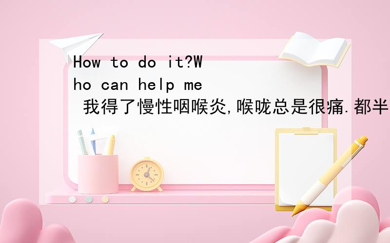 How to do it?Who can help me 我得了慢性咽喉炎,喉咙总是很痛.都半年了,一点热东西都吃不得.就连冰棍都吃不得.是不是没得救了?对了,还有,自从得了慢性咽喉炎以后,我的口也变得很臭,怎么刷牙都