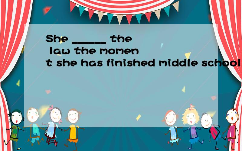 She ______ the law the moment she has finished middle school.