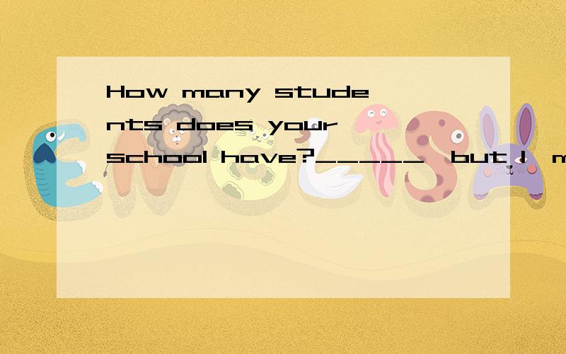 How many students does your school have?_____,but I'm not sure.填hundreds of one hundred?