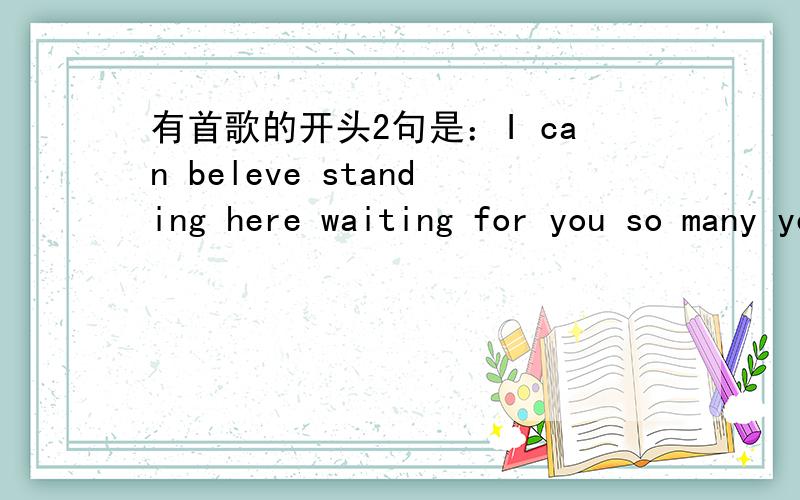 有首歌的开头2句是：I can beleve standing here waiting for you so many year 叫什么名字?