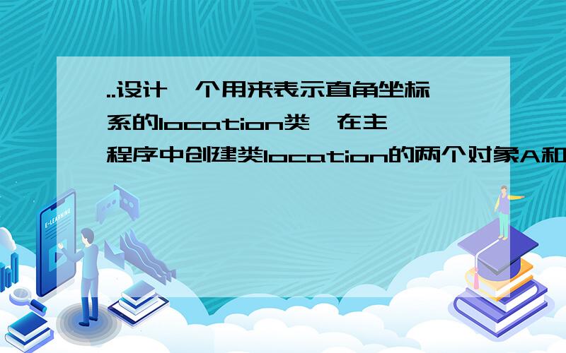 ..设计一个用来表示直角坐标系的location类,在主程序中创建类location的两个对象A和B,要求A的坐标点在第