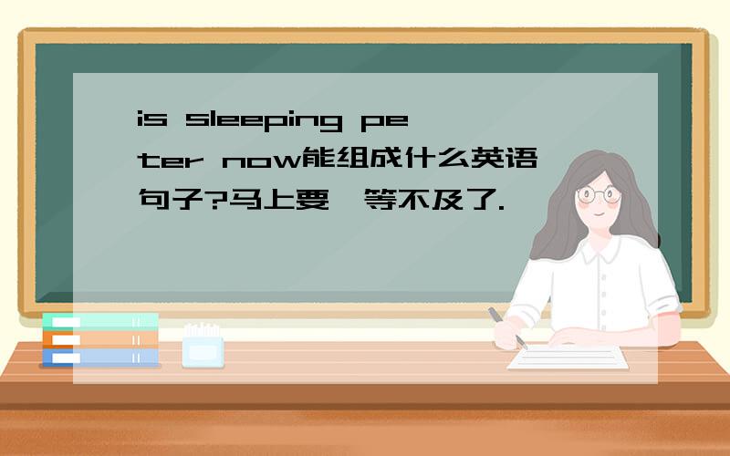 is sleeping peter now能组成什么英语句子?马上要,等不及了.