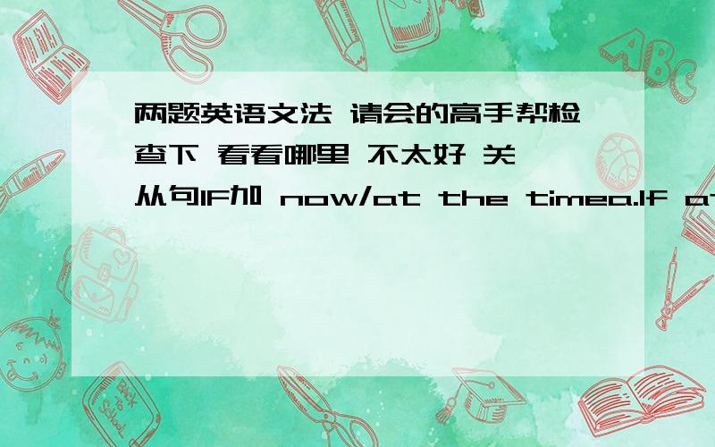 两题英语文法 请会的高手帮检查下 看看哪里 不太好 关於从句IF加 now/at the timea.If at the time I had taken your proposal,then I should have been happier.b.He will come if now you invite him.这两题我不理解为什麼错