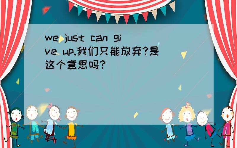 we just can give up.我们只能放弃?是这个意思吗?