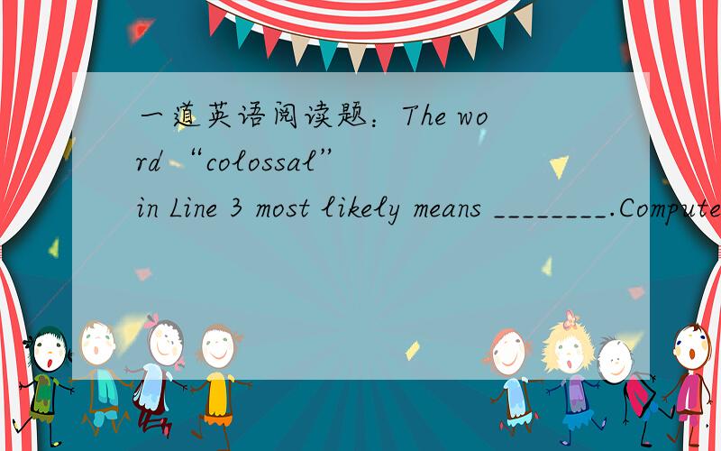 一道英语阅读题：The word “colossal” in Line 3 most likely means ________.Computers may one day turn night into day—with good old,natural sunlight.Colossal computer-controlled mirrors,thousands of feet across,may one day orbit the earth,