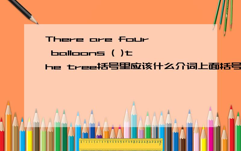 There are four balloons ( )the tree括号里应该什么介词上面括号里填什么?in还是on