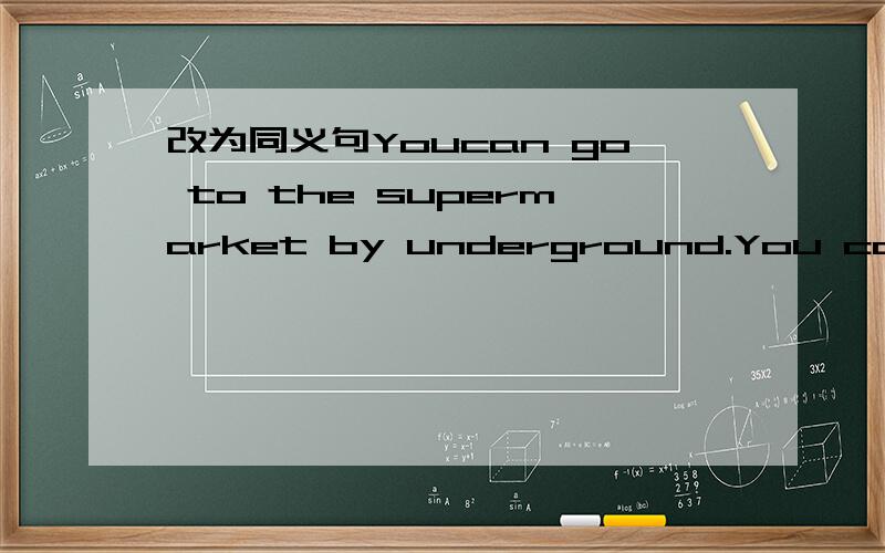 改为同义句Youcan go to the supermarket by underground.You can __ ___ underground ___ the supermarket.同志，是改同义句