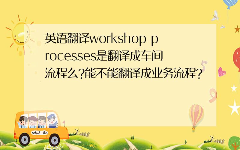 英语翻译workshop processes是翻译成车间流程么?能不能翻译成业务流程?